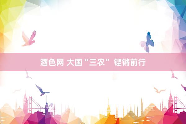 酒色网 大国“三农” 铿锵前行