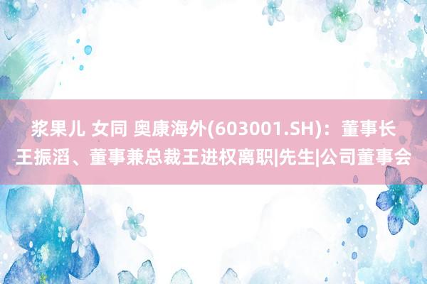 浆果儿 女同 奥康海外(603001.SH):董事长王振滔、董事兼总裁王进权离职|先生|公司董事会
