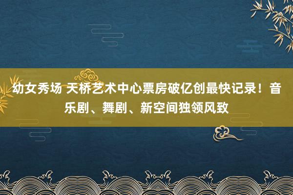 幼女秀场 天桥艺术中心票房破亿创最快记录！音乐剧、舞剧、新空间独领风致