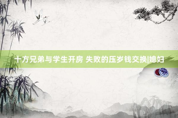 十方兄弟与学生开房 失败的压岁钱交换|媳妇