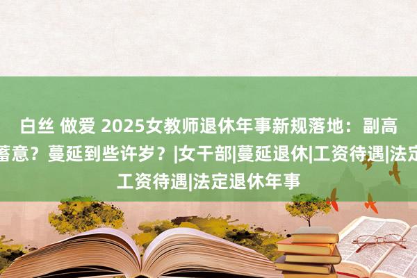 白丝 做爱 2025女教师退休年事新规落地：副高职称若何蓄意？蔓延到些许岁？|女干部|蔓延退休|工资待遇|法定退休年事
