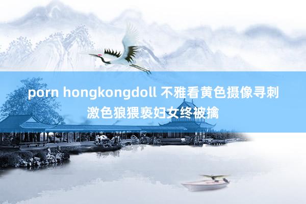 porn hongkongdoll 不雅看黄色摄像寻刺激色狼猥亵妇女终被擒