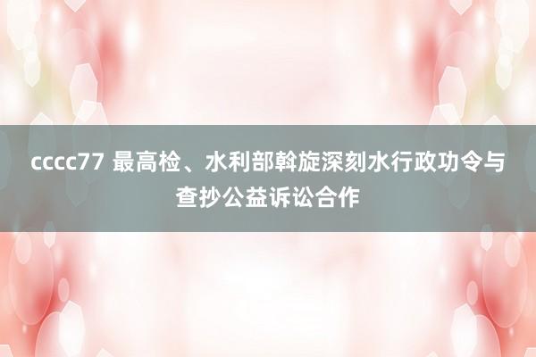 cccc77 最高检、水利部斡旋深刻水行政功令与查抄公益诉讼合作