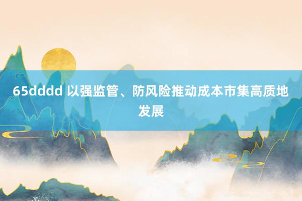 65dddd 以强监管、防风险推动成本市集高质地发展