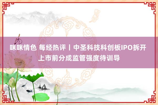 咪咪情色 每经热评丨中圣科技科创板IPO拆开 上市前分成监管强度待训导