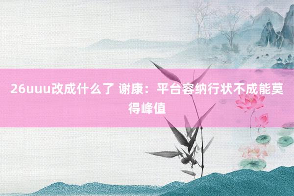 26uuu改成什么了 谢康：平台容纳行状不成能莫得峰值
