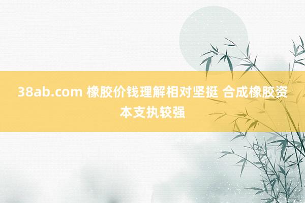 38ab.com 橡胶价钱理解相对坚挺 合成橡胶资本支执较强