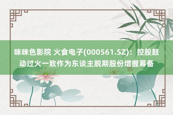 咪咪色影院 火食电子(000561.SZ)：控股鼓动过火一致作为东谈主脱期股份增握筹备