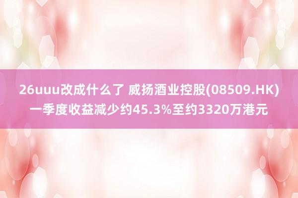 26uuu改成什么了 威扬酒业控股(08509.HK)一季度收益减少约45.3%至约3320万港元