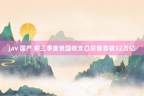 jav 国产 前三季度我国收支口总值首破32万亿