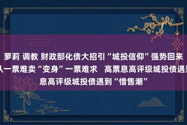 萝莉 调教 财政部化债大招引“城投信仰”强势回来？  城投债从一票难卖“变身”一票难求   高票息高评级城投债遇到“惜售潮”