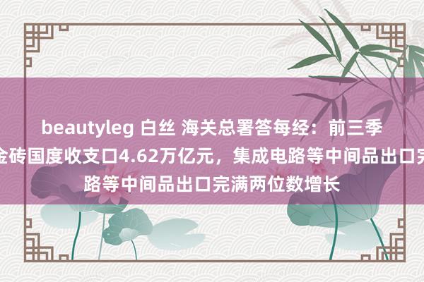 beautyleg 白丝 海关总署答每经：前三季度我国对其他金砖国度收支口4.62万亿元，集成电路等中间品出口完满两位数增长