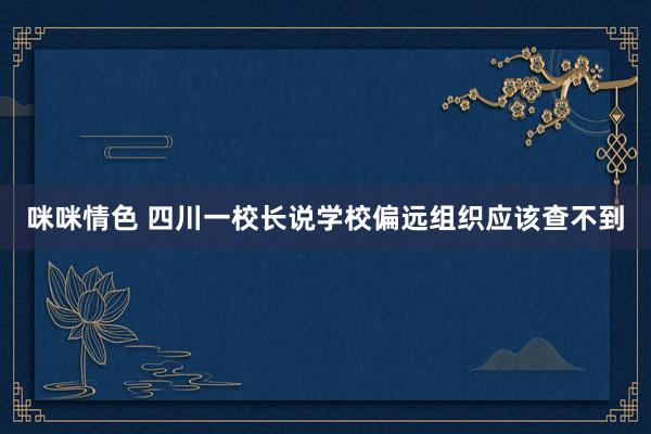咪咪情色 四川一校长说学校偏远组织应该查不到