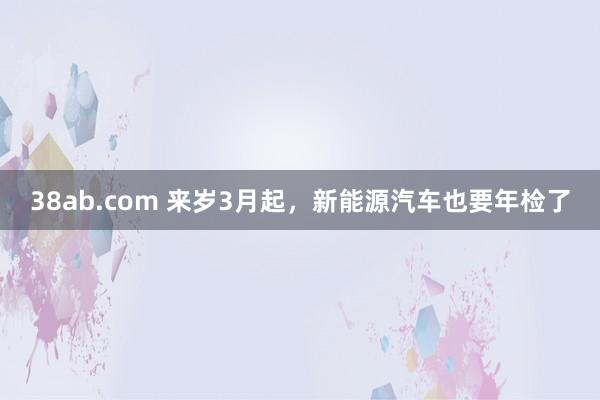 38ab.com 来岁3月起，新能源汽车也要年检了