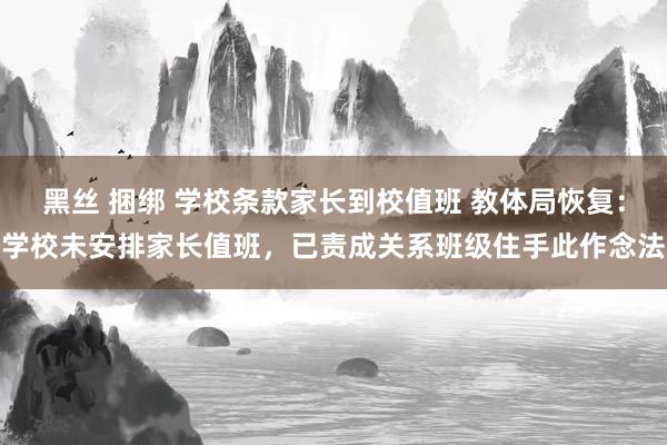 黑丝 捆绑 学校条款家长到校值班 教体局恢复：学校未安排家长值班，已责成关系班级住手此作念法