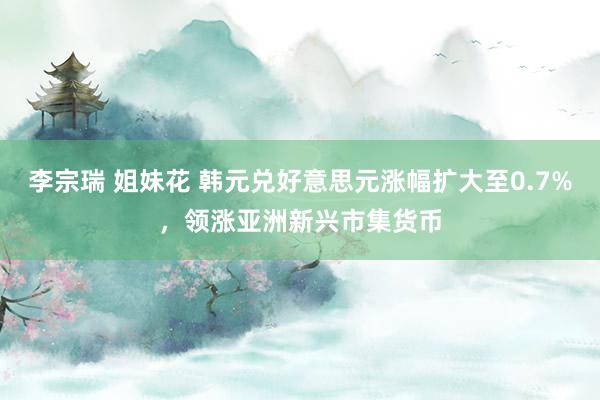李宗瑞 姐妹花 韩元兑好意思元涨幅扩大至0.7%，领涨亚洲新兴市集货币