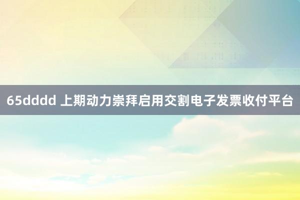 65dddd 上期动力崇拜启用交割电子发票收付平台