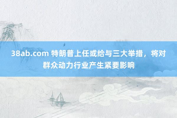 38ab.com 特朗普上任或给与三大举措，将对群众动力行业产生紧要影响