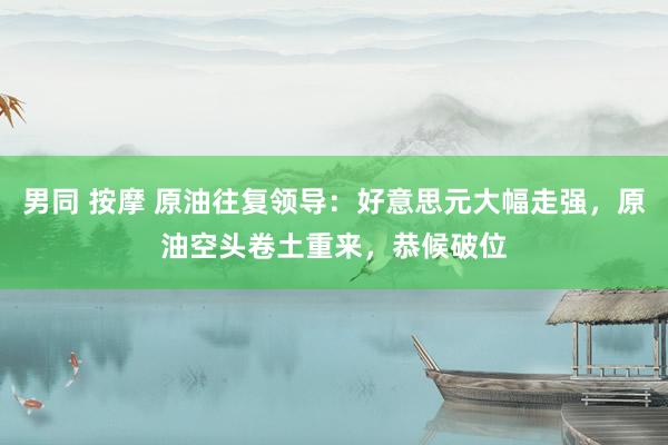 男同 按摩 原油往复领导：好意思元大幅走强，原油空头卷土重来，恭候破位