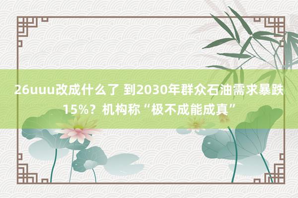 26uuu改成什么了 到2030年群众石油需求暴跌15%？机构称“极不成能成真”