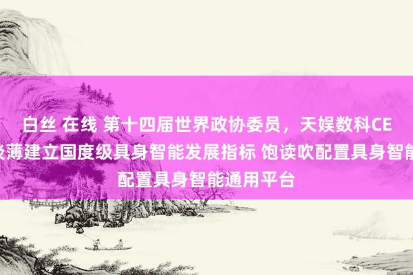 白丝 在线 第十四届世界政协委员，天娱数科CEO贺晗：淡薄建立国度级具身智能发展指标 饱读吹配置具身智能通用平台
