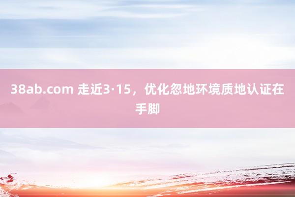 38ab.com 走近3·15，优化忽地环境质地认证在手脚