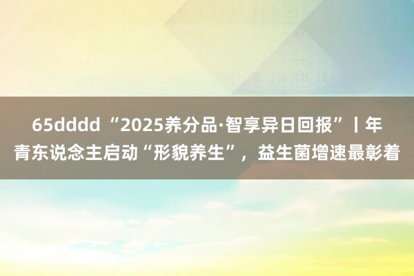 65dddd “2025养分品·智享异日回报”丨年青东说念主启动“形貌养生”，益生菌增速最彰着