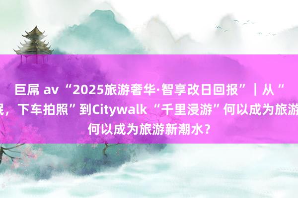 巨屌 av “2025旅游奢华·智享改日回报”｜从“上车睡眠，下车拍照”到Citywalk “千里浸游”何以成为旅游新潮水？