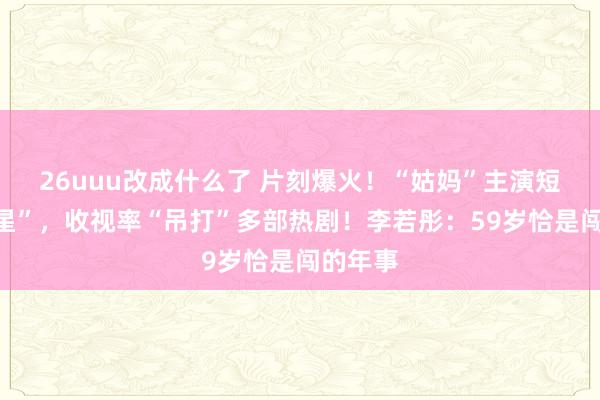 26uuu改成什么了 片刻爆火！“姑妈”主演短剧“上星”，收视率“吊打”多部热剧！李若彤：59岁恰是闯的年事