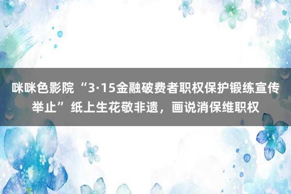 咪咪色影院 “3·15金融破费者职权保护锻练宣传举止” 纸上生花敬非遗，画说消保维职权
