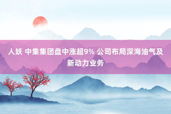 人妖 中集集团盘中涨超9% 公司布局深海油气及新动力业务