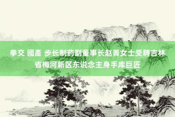 拳交 國產 步长制药副董事长赵菁女士受聘吉林省梅河新区东说念主身手库巨匠