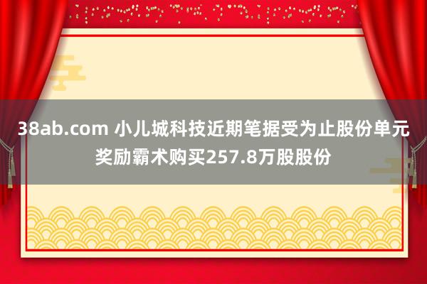 38ab.com 小儿城科技近期笔据受为止股份单元奖励霸术购买257.8万股股份