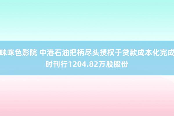 咪咪色影院 中港石油把柄尽头授权于贷款成本化完成时刊行1204.82万股股份
