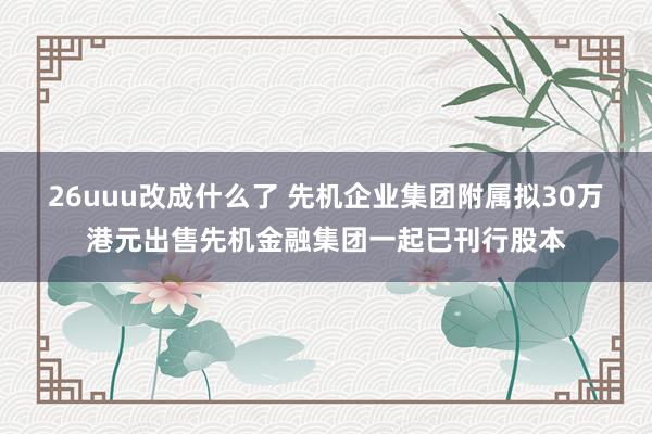 26uuu改成什么了 先机企业集团附属拟30万港元出售先机金融集团一起已刊行股本